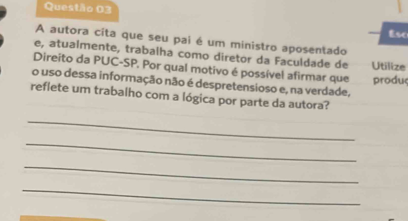 Esc 
A autora cita que seu pai é um ministro aposentado 
e, atualmente, trabalha como diretor da Faculdade de Utilize 
Direito da PUC-SP. Por qual motivo é possível afirmar que produç 
o uso dessa informação não é despretensioso e, na verdade, 
reflete um trabalho com a lógica por parte da autora? 
_ 
_ 
_ 
_