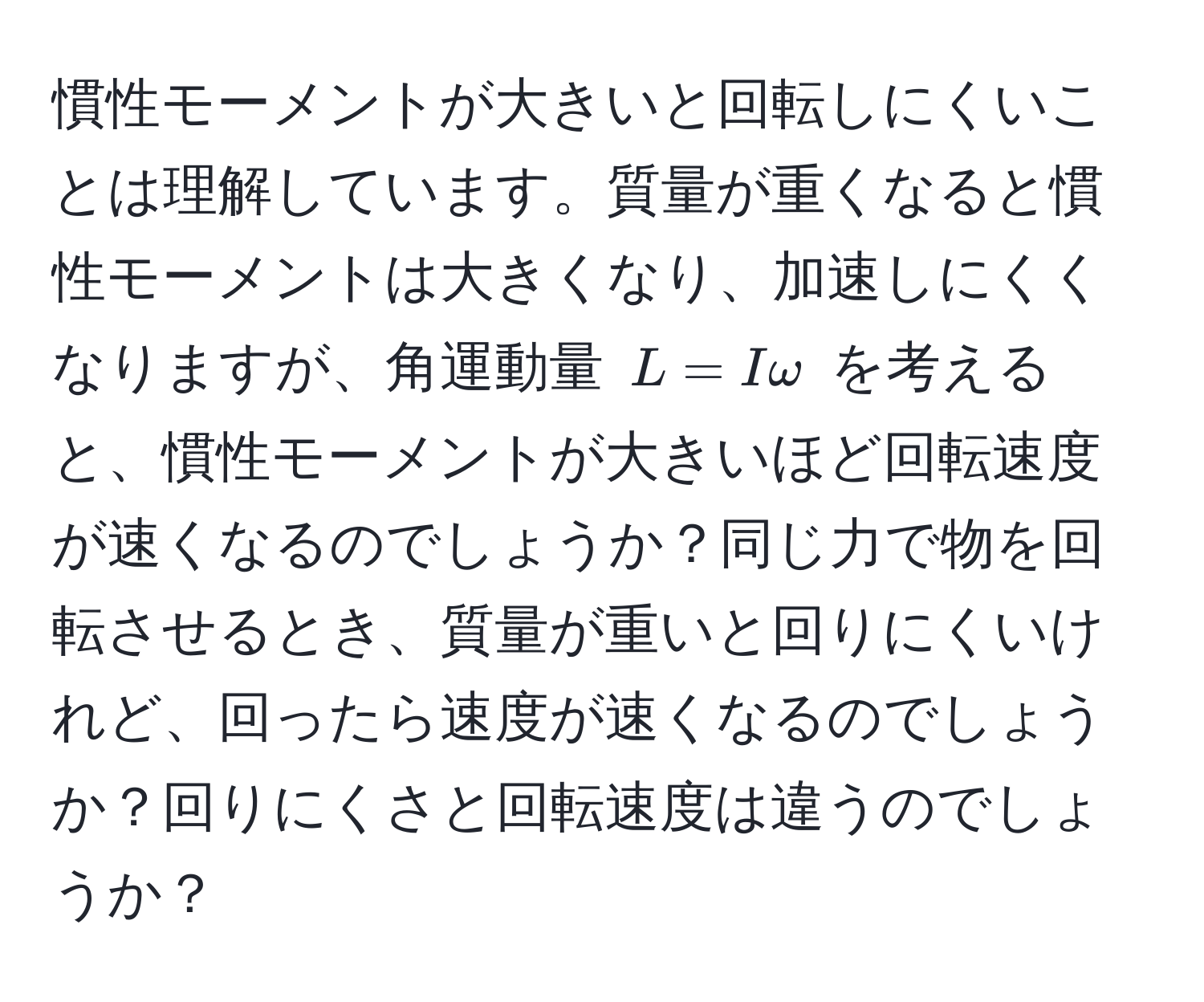 慣性モーメントが大きいと回転しにくいことは理解しています。質量が重くなると慣性モーメントは大きくなり、加速しにくくなりますが、角運動量 $L = I omega$ を考えると、慣性モーメントが大きいほど回転速度が速くなるのでしょうか？同じ力で物を回転させるとき、質量が重いと回りにくいけれど、回ったら速度が速くなるのでしょうか？回りにくさと回転速度は違うのでしょうか？