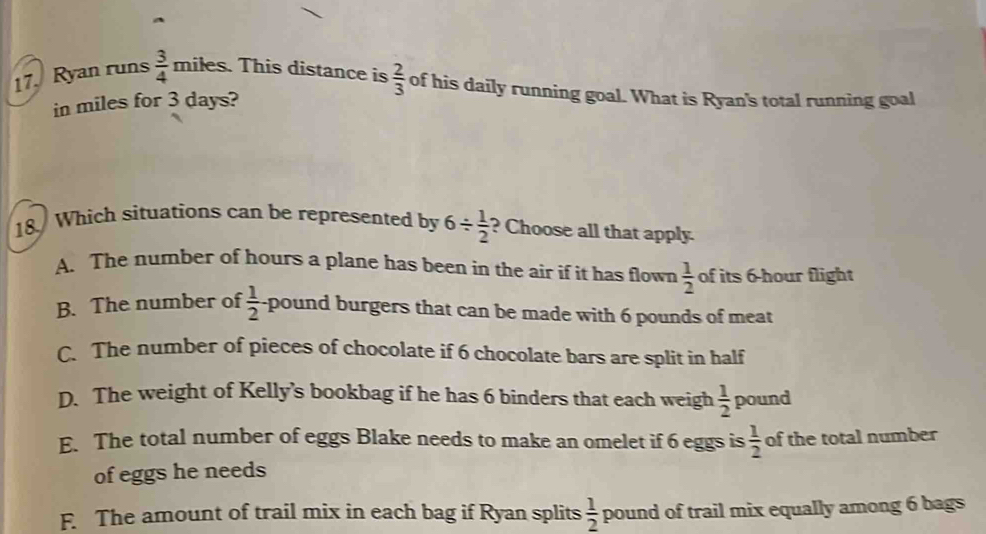 Ryan runs  3/4  miles. This distance is  2/3  of his daily running goal. What is Ryan's total running goal
in miles for 3 days?
18 Which situations can be represented by 6/  1/2  ? Choose all that apply.
A. The number of hours a plane has been in the air if it has flown  1/2  of its 6-hour flight
B. The number of  1/2  pound burgers that can be made with 6 pounds of meat
C.The number of pieces of chocolate if 6 chocolate bars are split in half
D. The weight of Kelly's bookbag if he has 6 binders that each weigh  1/2  pound
E. The total number of eggs Blake needs to make an omelet if 6 eggs is  1/2  of the total number
of eggs he needs
F. The amount of trail mix in each bag if Ryan splits  1/2  pound of trail mix equally among 6 bags