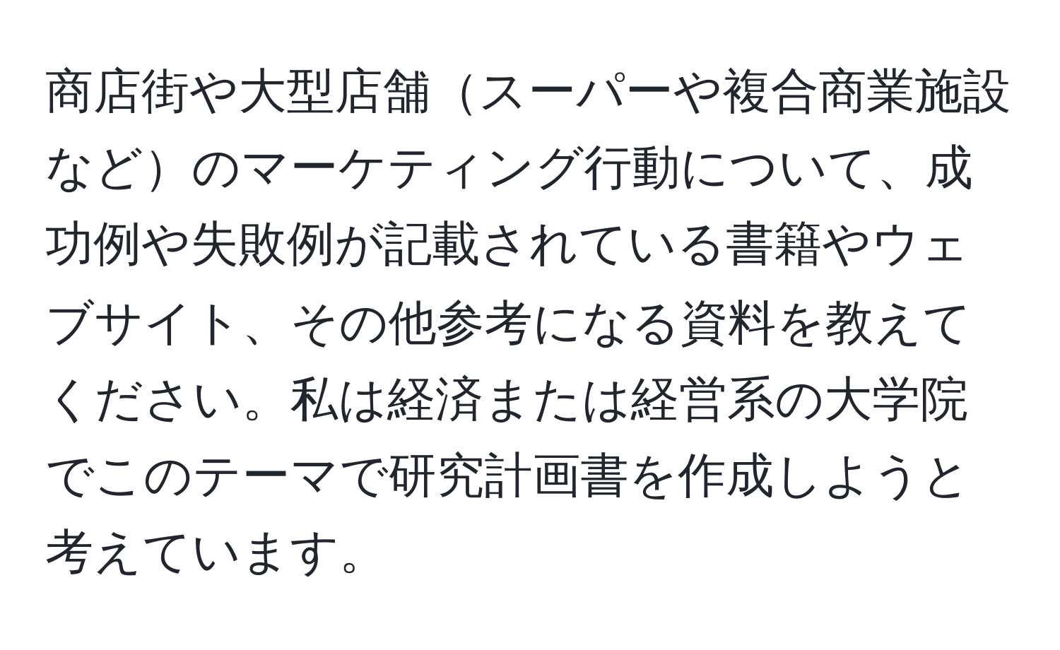 商店街や大型店舗スーパーや複合商業施設などのマーケティング行動について、成功例や失敗例が記載されている書籍やウェブサイト、その他参考になる資料を教えてください。私は経済または経営系の大学院でこのテーマで研究計画書を作成しようと考えています。