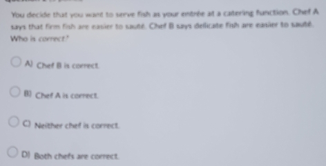 You decide that you want to serve fish as your entrée at a catering function. Chef A
says that firm fish are easier to sauté. Chef B says dellicate fish are easier to sauté.
Who is correct"
A) Chef B is conect.
B) Chef A is correct.
C) Neither chef is correct.
D) Both chefs are correct.