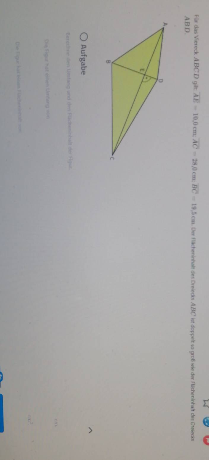 Für das Viereck ABC D gilt: overline AE=10, 0cm; overline AC=28,0cm; overline BC=19,5cm Der Flächeninhalt des Dreiecks A. BC ist doppelt so groß wie der Flächeninhalt des Dreiecks
AB D. 
Aufgabe 
Berechne den Umfang und den Flächeninhalt der Figur.
cm. 
Die Figur hat einen Umfang von
m^2. 
Die Figur hat einem Flächeninhalt von