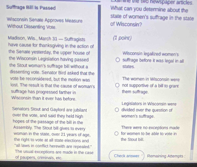 Xamine the two newspaper articles.
Suffrage Bill Is Passed What can you determine about the
state of women's suffrage in the state
Wisconsin Senate Approves Measure of Wisconsin?
Without Dissenting Vote.
Madison, Wis., March 31 — Suffragists (1 point)
have cause for thanksgiving in the action of
the Senate yesterday, the upper house of Wisconsin legalized women's
the Wisconsin Legislation having passed suffrage before it was legal in all
the Stout woman's suffrage bill without a states.
dissenting vote. Senator Bird asked that the
vote be reconsidered, but the motion was The women in Wisconsin were
lost. The result is that the cause of woman's not supportive of a bill to grant
suffrage has progressed farther in them suffrage.
Wisconsin than it ever has before.
Legislators in Wisconsin were
Senators Stout and Gaylord are jubilant divided over the question of
over the vote, and said they held high women's suffrage.
hopes of the passage of the bill in the
Assembly. The Stout bill gives to every There were no exceptions made
woman in the state, over 21 years of age, for women to be able to vote in
the right to vote at all state elections and the Stout bill.
"all laws in conflict herewith are repealed."
The usual exceptions are made in the case Check answer Remaining Attempts :
of paupers, criminals, etc.