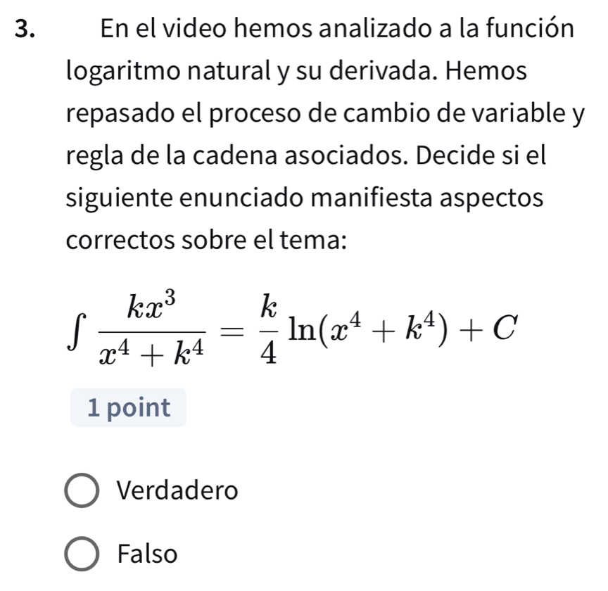 En el video hemos analizado a la función
logaritmo natural y su derivada. Hemos
repasado el proceso de cambio de variable y
regla de la cadena asociados. Decide si el
siguiente enunciado manifiesta aspectos
correctos sobre el tema:
∈tlimits  kx^3/x^4+k^4 = k/4 ln (x^4+k^4)+C
1 point
Verdadero
Falso