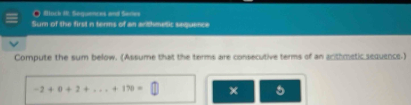 Block I: Sequences and Series 
Sum of the first n terms of an arithmetic sequence 
Compute the sum below. (Assume that the terms are consecutive terms of an arithmetic sequence.)
-2+0+2+...+170=
×