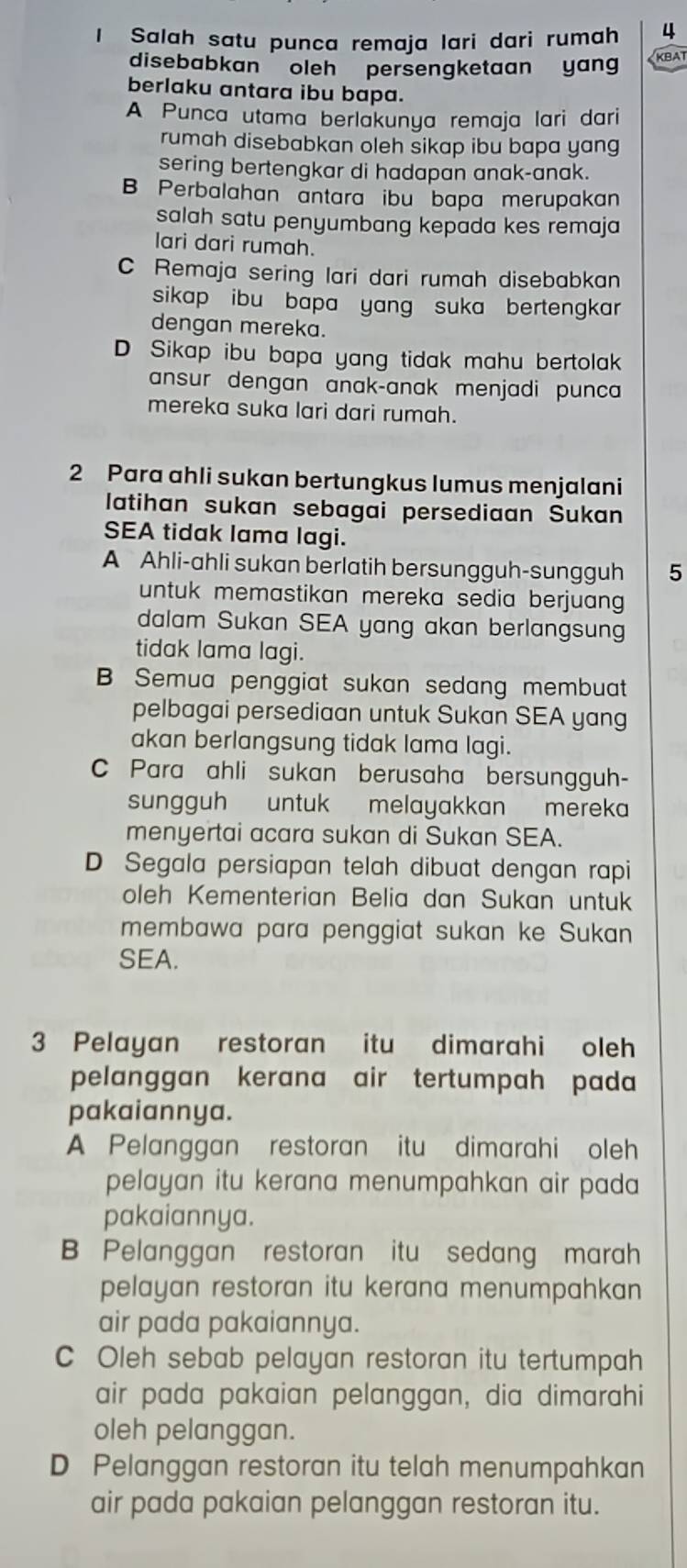 Salah satu punca remaja lari dari rumah 4
disebabkan   oleh persengketaan yang
A Punca utama berlakunya remaja lari dari
rumah disebabkan oleh sikap ibu bapa yang
sering bertengkar di hadapan anak-anak.
B Perbalahan antara ibu bapa merupakan
salah satu penyumbang kepada kes remaja
lari dari rumah.
C Remaja sering lari dari rumah disebabkan
sikap ibu bapa yang suka  bertengkar .
dengan mereka.
D Sikap ibu bapa yang tidak mahu bertolak
ansur dengan anak-anak menjadi punca
mereka suka lari dari rumah.
2 Para ahli sukan bertungkus lumus menjalani
latihan sukan sebagai persediaan Sukan
SEA tidak lama lagi.
A Ahli-ahli sukan berlatih bersungguh-sungguh 5
dalam Sukan SEA yang akan berlangsung
B Semua penggiat sukan sedang membuat
pelbagai persediaan untuk Sukan SEA yang
akan berlangsung tidak lama lagi.
C Para ahli sukan berusaha bersungguh-
sungguh untuk melayakkan mereka
menyertai acara sukan di Sukan SEA.
D Segala persiapan telah dibuat dengan rapi
oleh Kementerian Belia dan Sukan untuk
membawa para penggiat sukan ke Sukan
SEA.
3 Pelayan restoran itu dimarahi oleh
pelanggan kerana air tertumpah pada
pakaiannya.
A Pelanggan restoran itu dimarahi oleh
pelayan itu kerana menumpahkan air pada 
pakaiannya.
B Pelanggan restoran itu sedang marah
air pada pakaiannya.
air pada pakaian pelanggan, dia dimarahi
oleh pelanggan.
D Pelanggan restoran itu telah menumpahkan
air pada pakaian pelanggan restoran itu.