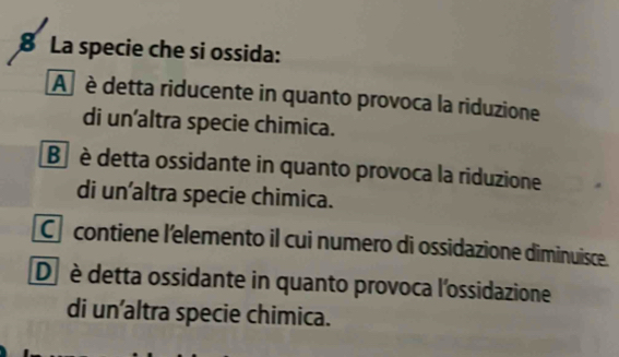 La specie che si ossida:
A è detta riducente in quanto provoca la riduzione
di un’altra specie chimica.
B è detta ossidante in quanto provoca la riduzione
di un'altra specie chimica.
C contiene l'elemento il cui numero di ossidazione diminuisce.
D è detta ossidante in quanto provoca l'ossidazione
di un’altra specie chimica.