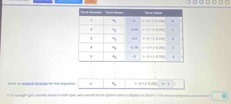 Sample Problem Hints
 1/3  beginarrayr 1 1endarray
Enter an explicit formula for the sequence. n a_n =-2+(-0.25)( n-1
If his eyesight gets steadily worse in both eyes, what would be the sphere value in diopters in Ethan's 11th annual eyeglasses prescription?