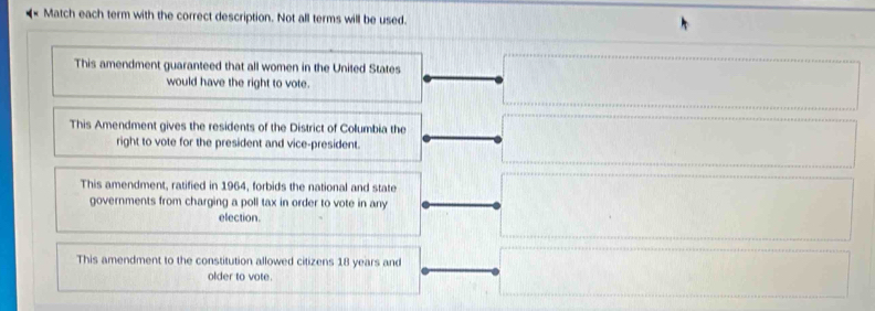 Match each term with the correct description. Not all terms will be used.
This amendment guaranteed that all women in the United States
would have the right to vote.
This Amendment gives the residents of the District of Columbia the
right to vote for the president and vice-president.
This amendment, ratified in 1964, forbids the national and state
governments from charging a poll tax in order to vote in any
election.
This amendment to the constitution allowed citizens 18 years and
older to vote.