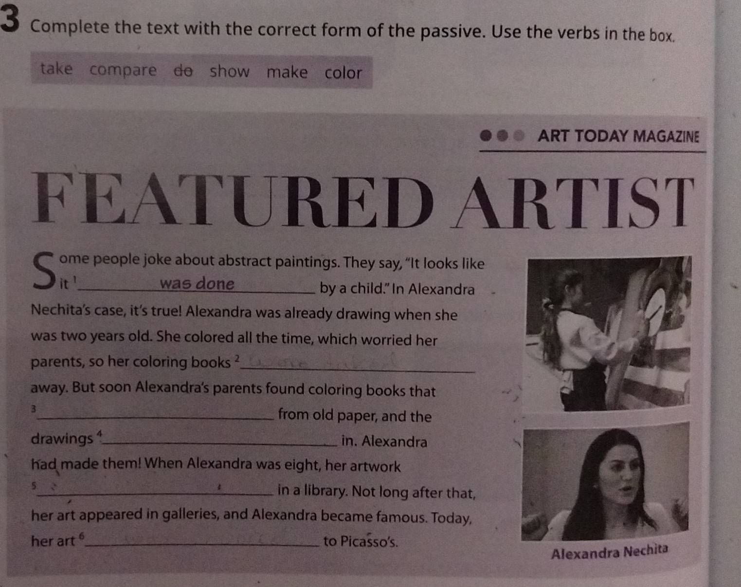 Complete the text with the correct form of the passive. Use the verbs in the box. 
take compare do show make color 
ART TODAY MAGAZINE 
FEATURED ARTIST 
S ome people joke about abstract paintings. They say, “It looks like 
was done_ by a child." In Alexandra 
Nechita's case, it's true! Alexandra was already drawing when she 
was two years old. She colored all the time, which worried her 
parents, so her coloring books ²_ 
away. But soon Alexandra's parents found coloring books that 
3_ from old paper, and the 
drawings 1_ in. Alexandra 
had made them! When Alexandra was eight, her artwork 
5_ in a library. Not long after that, 
her art appeared in galleries, and Alexandra became famous. Today, 
her art_ to Picasso's. 
Alexandra Nechita