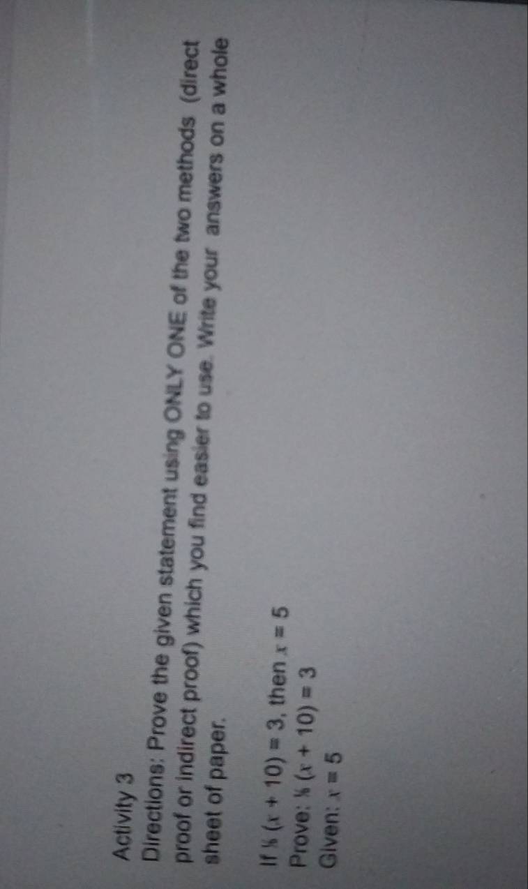 Activity 3 
Directions: Prove the given statement using ONLY ONE of the two methods (direct 
proof or indirect proof) which you find easier to use. Write your answers on a whole 
sheet of paper. 
If^1(x+1(x+10)=3 , then x=5
Prove: ^1(x+10)=3
Given: x=5