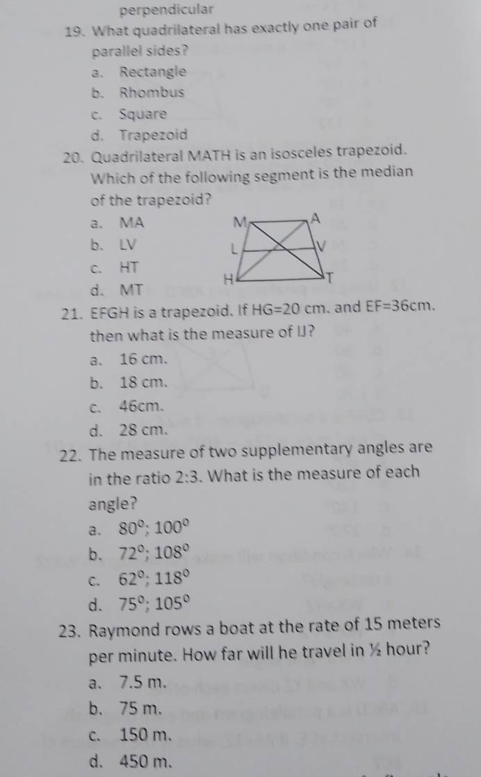 perpendicular
19. What quadrilateral has exactly one pair of
parallel sides?
a. Rectangle
b. Rhombus
c. Square
d. Trapezoid
20. Quadrilateral MATH is an isosceles trapezoid.
Which of the following segment is the median
of the trapezoid?
a. MA
b. LV
c. HT
d. MT
21. EFGH is a trapezoid. If HG=20cm. and EF=36cm. 
then what is the measure of IJ?
a. 16 cm.
b. 18 cm.
c. 46cm.
d. 28 cm.
22. The measure of two supplementary angles are
in the ratio 2:3. What is the measure of each
angle?
a. 80°; 100°
b. 72°; 108°
C. 62°; 118°
d. 75°; 105°
23. Raymond rows a boat at the rate of 15 meters
per minute. How far will he travel in ½ hour?
a. 7.5 m.
b. 75 m.
c. 150 m.
d. 450 m.