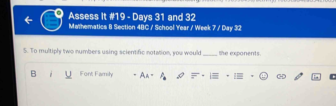 Assess It #19 - Days 31 and 32
Mathematics 8 Section 4BC / School Year / Week 7 / Day 32 
5. To multiply two numbers using scientific notation, you would _the exponents. 
B Font Family