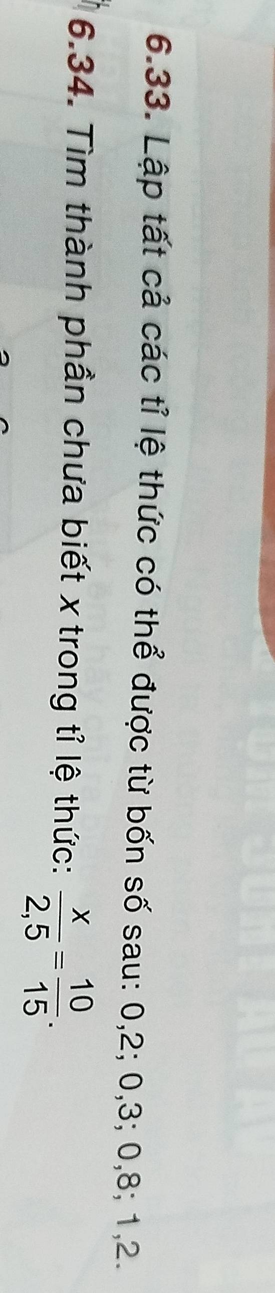 Lập tất cả các tỉ lệ thức có thể được từ bốn số sau: 0, 2; 0, 3; 0, 8; 1, 2. 
6.34. Tìm thành phần chưa biết x trong tỉ lệ thức:  x/2,5 = 10/15 .