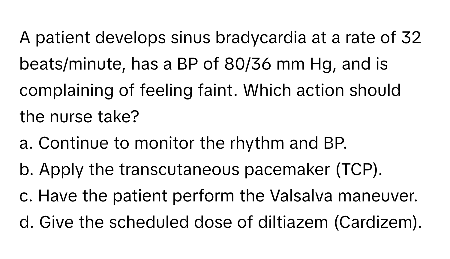 A patient develops sinus bradycardia at a rate of 32 beats/minute, has a BP of 80/36 mm Hg, and is complaining of feeling faint. Which action should the nurse take?

a. Continue to monitor the rhythm and BP.
b. Apply the transcutaneous pacemaker (TCP).
c. Have the patient perform the Valsalva maneuver.
d. Give the scheduled dose of diltiazem (Cardizem).