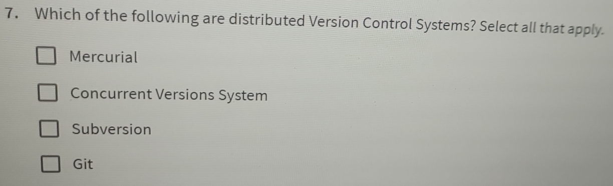 Which of the following are distributed Version Control Systems? Select all that apply
Mercurial
Concurrent Versions System
Subversion
Git