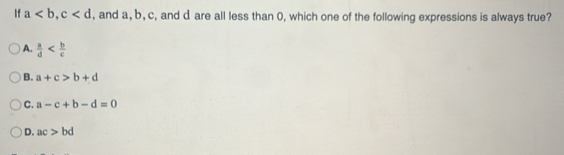 If a, c , and a, b, c, and d are all less than 0, which one of the following expressions is always true?
A.  a/d 
B. a+c>b+d
C. a-c+b-d=0
D. ac>bd