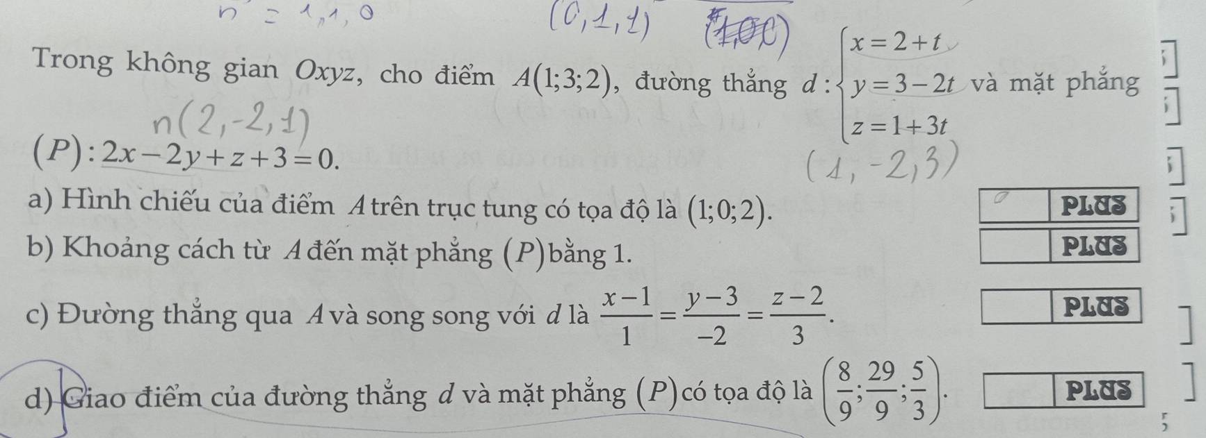 Trong không gian Oxyz, cho điểm A(1;3;2) , đường thắng d:beginarrayl x=2+t y=3-2t z=1+3t,endarray. và mặt phắng 
(P): 2x-2y+z+3=0. 
a) Hình chiếu của điểm A trên trục tung có tọa độ là (1;0;2). PLUS : 
b) Khoảng cách từ A đến mặt phẳng (P)bằng 1. PLUS 
c) Đường thẳng qua A và song song với đ là  (x-1)/1 = (y-3)/-2 = (z-2)/3 . 
PLUS  
d) Giao điểm của đường thẳng d và mặt phẳng (P)có tọa độ là ( 8/9 ; 29/9 ; 5/3 ). PLUS 
5