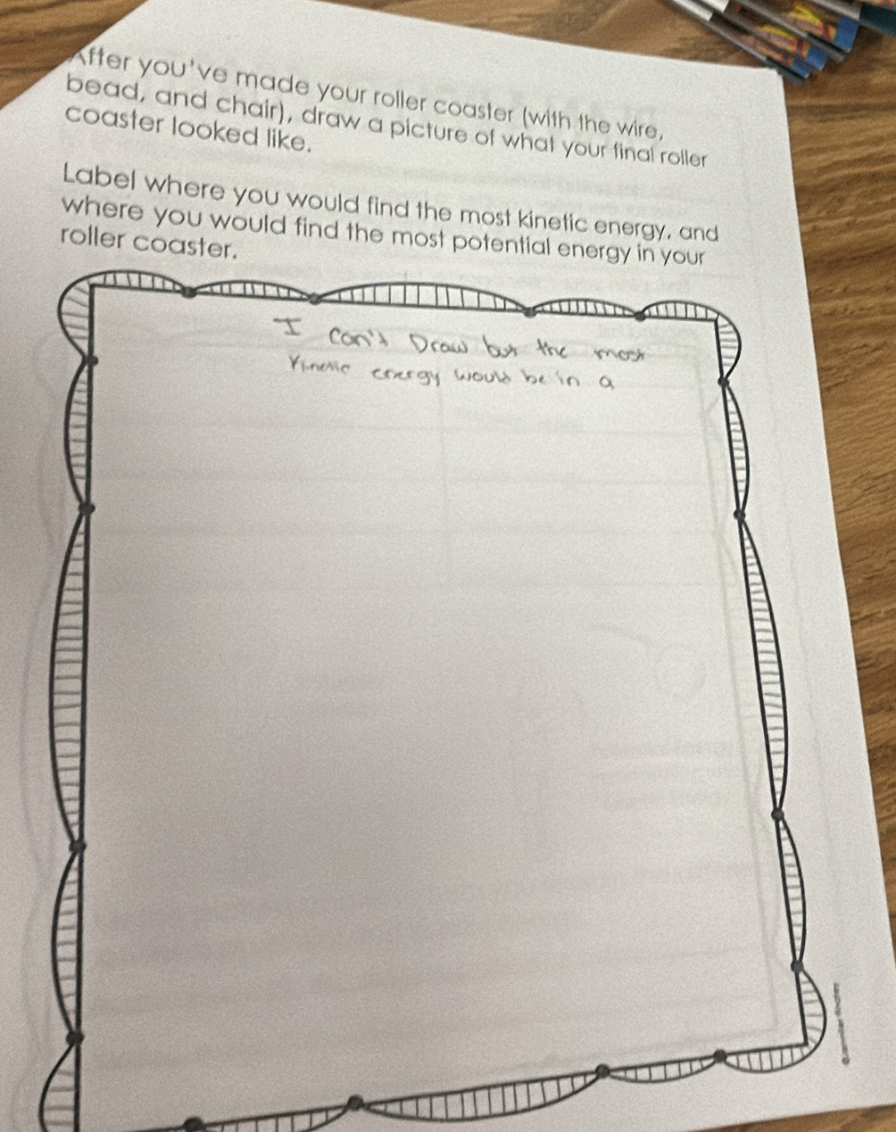 After you've made your roller coaster (with the wire, 
bead, and chair), draw a picture of what your final roller 
coaster looked like. 
Label where you would find the most kinetic energy, and 
where you would find the most potential energy in your 
roller coaster.