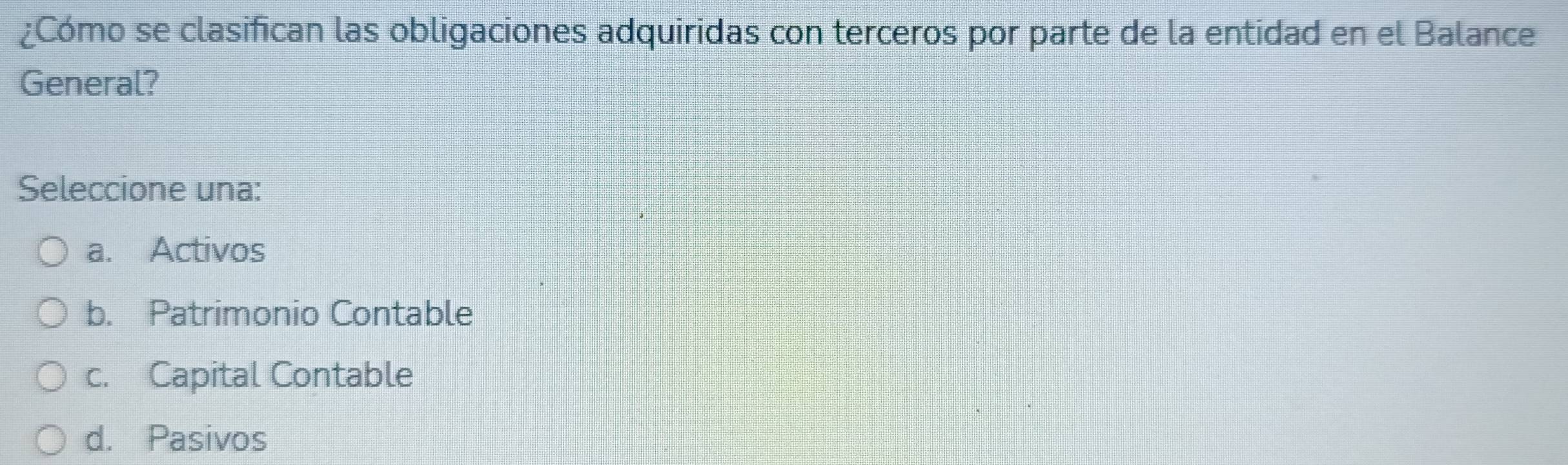 ¿Cómo se clasifican las obligaciones adquiridas con terceros por parte de la entidad en el Balance
General?
Seleccione una:
a. Activos
b. Patrimonio Contable
c. Capital Contable
d. Pasivos