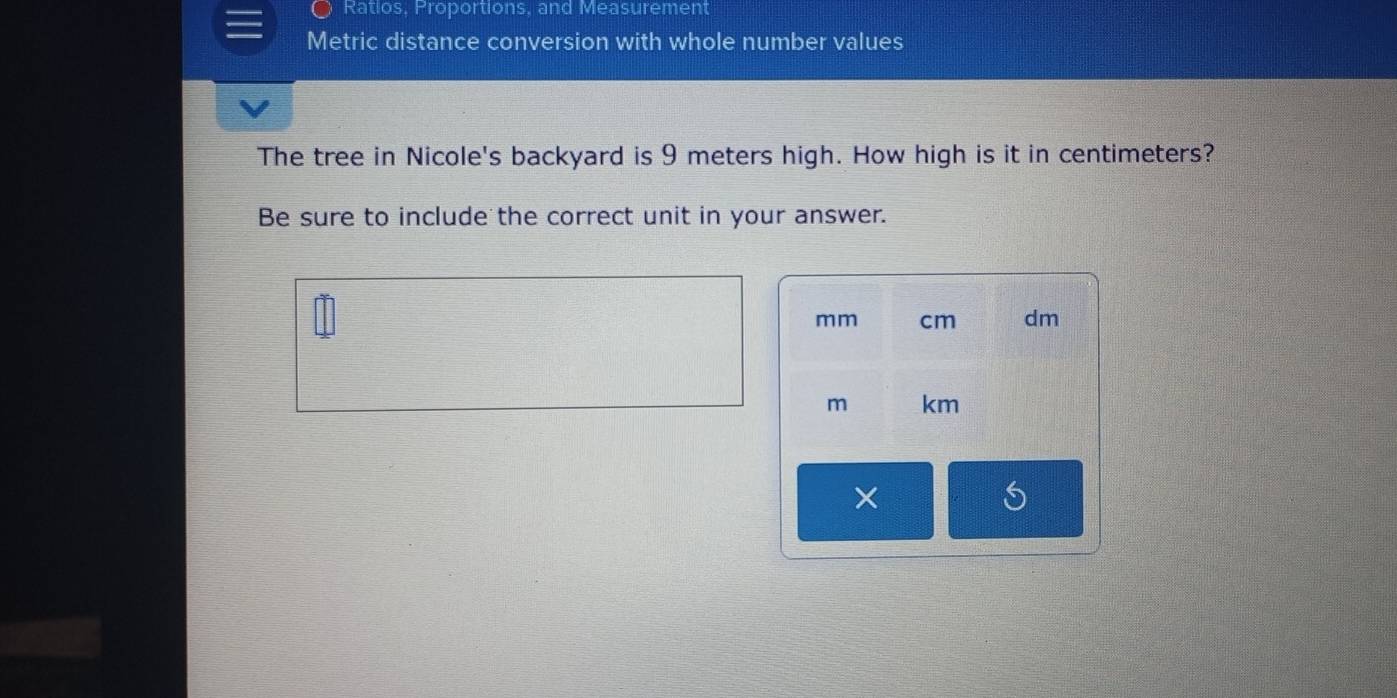 Ratios, Proportions, and Measurement 
Metric distance conversion with whole number values 
The tree in Nicole's backyard is 9 meters high. How high is it in centimeters? 
Be sure to include the correct unit in your answer.
mm cm dm
m km
*