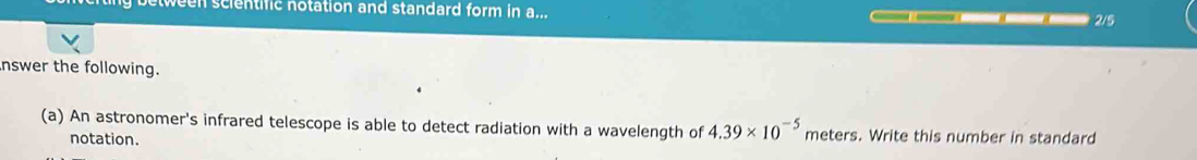 ween scientific notation and standard form in a... 2/5 
nswer the following. 
(a) An astronomer's infrared telescope is able to detect radiation with a wavelength of 4.39* 10^(-5) meters. Write this number in standard 
notation.