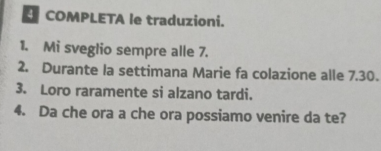 COMPLETA le traduzioni. 
1. Mi sveglio sempre alle 7. 
2. Durante la settimana Marie fa colazione alle 7.30. 
3. Loro raramente si alzano tardi. 
4. Da che ora a che ora possiamo venire da te?