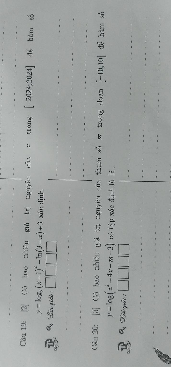 [2] Có bao nhiêu giá trị nguyên của x trong [-2024;2024] để hàm số
y=log _9(x-1)^2-ln (3-x)+3 xác định. 
* Lời giải : 
Câu 20: [3] Có bao nhiêu giá trị nguyên của tham số m trong đoạn [-10;10] để hàm số
y=log (x^2-4x-m-3) có tập xác định là R . 
2 Lời giải :