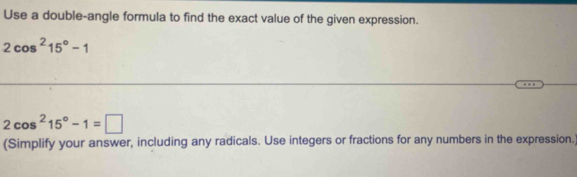 Use a double-angle formula to find the exact value of the given expression.
2cos^215°-1
2cos^215°-1=□
(Simplify your answer, including any radicals. Use integers or fractions for any numbers in the expression.