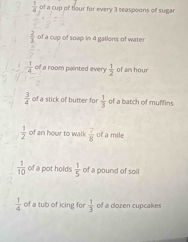  1/4  of a cup of flour for every 3 teaspoons of sugar
 2/3  of a cup of soap in 4 gallons of water
 1/4  of a room painted every  1/2  of an hour
 3/4  of a stick of butter for  1/3  of a batch of muffins
 1/2  of an hour to walk  7/8  of a mile
 1/10  of a pot holds  1/5  of a pound of soil
 1/4  of a tub of icing for  1/3  of a dozen cupcakes