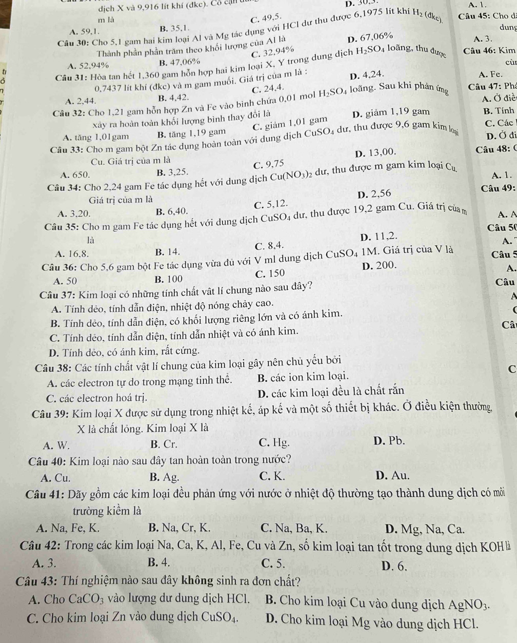 30,3.
dịch X và 9,916 lít khí (đkc). Cổ cận u A. 1.
m là C. 49,5.  Câu 45: Cho dã
A. 59,1. B. 35,1. dung
Câu 30: Cho 5,1 gam hai kim loại Al và Mg tác dụng với HCl dự thu được 6,1975 lít khi H_2 (dkc)
C. 32,94% D. 67,06%
Thành phần phần trăm theo khối lượng của Al là
A. 3.
Câu 46: Kim
A. 52.94% B. 47,06% cù
Câu 31: Hòa tan hết 1,360 gam hỗn hợp hai kim loại X, Y trong dung dịch H_2SO. 4 loãng, thu được
0,7437 lít khí (đkc) và m gam muối. Giá trị của m là : D. 4,24.
A. Fe.
C. 24,4.
A. 2,44. B. 4,42. Câu
A. Ở điề
Câu 32: Cho 1,21 gam hỗn hợp Zn và Fe vào bình chứa 0,01 mol H_2SO_4 loãng. Sau khi phản ứng 47: : Phá
xây ra hoàn toàn khối lượng bình thay đổi là D. giảm 1,19 gam B. Tính
C. giảm 1,01 gam
A. tăng 1,01gam B. tăng 1,19 gam C. Các
Câu 33: Cho m gam bột Zn tác dụng hoàn toàn với dung dịch CuSO_4 dư, thu được 9,6 gam kim loại
D. Ở đi
D. 13,00.  Câu 48: (
Cu. Giá trị của m là
A. 650. B. 3,25. C. 9,75
A. 1.
Câu 34: Cho 2,24 gam Fe tác dụng hết với dung dịch Cu(NO_3) 2 dư, thu được m gam kim loại C_u
Giá trị của m là
A. 3,20.
B. 6,40. C. 5,12. D. 2,56
Câu 49:
Câu 35: Cho m gam Fe tác dụng hết với dung dịch Cư _1SO_4 4 dư, thu được 19,2 gam Cu. Giá trị của m A. A
Câu 50
là
A. 16,8. B. 14. C. 8,4. D. 11,2.
A.
Câu 36: Cho 5,6 gam bột Fe tác dụng vừa đủ với V ml dung dịch CuSO₄ 1M. Giá trị của V là
Câu 5
D. 200.
A. 50 B. 100 C. 150
A.
Câu 37: Kim loại có những tính chất vật lí chung nào sau đây?
Câu
A
A. Tính dẻo, tính dẫn điện, nhiệt độ nóng chảy cao.
B. Tính dẻo, tính dẫn điện, có khối lượng riêng lớn và có ánh kim.
(
C. Tính dẻo, tính dẫn điện, tính dẫn nhiệt và có ánh kim. Câ
D. Tính dẻo, có ánh kim, rất cứng.
Câu 38: Các tính chất vật lí chung của kim loại gây nên chủ yếu bởi
C
A. các electron tự do trong mạng tinh thể. B. các ion kim loại.
C. các electron hoá trị. D. các kim loại đều là chất rắn
Câu 39: Kim loại X được sử dụng trong nhiệt kế, áp kế và một số thiết bị khác. Ở điều kiện thường,
X là chất lỏng. Kim loại X là
A. W. B. Cr. C. Hg. D. Pb.
Câu 40: Kim loại nào sau đây tan hoàn toàn trong nước?
A. Cu. B. Ag. C. K. D. Au.
Câu 41: Dãy gồm các kim loại đều phản ứng với nước ở nhiệt độ thường tạo thành dung dịch có môi
trường kiểm là
A. Na, Fe, K. B. Na, Cr, K. C. Na, Ba, K. D. Mg, Na, Ca.
Câu 42: Trong các kim loại Na, Ca, K, Al, Fe, Cu và Zn, số kim loại tan tốt trong dung dịch KOHà
A. 3. B. 4. C. 5. D. 6.
Câu 43: Thí nghiệm nào sau đây không sinh ra đơn chất?
A. Cho CaCO_3 vào lượng dư dung dịch HCl. B. Cho kim loại Cu vào dung dịch AgNO_3.
C. Cho kim loại Zn vào dung dịch CuSO_4. D. Cho kim loại Mg vào dung dịch HCl.