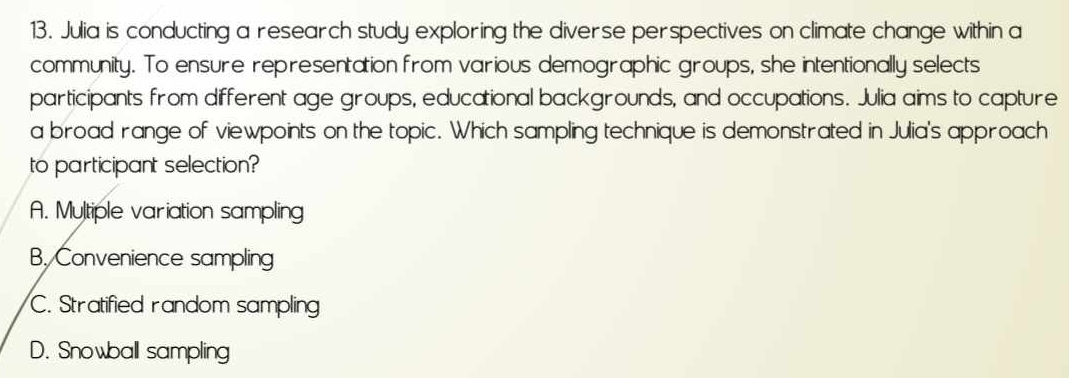 Julia is conducting a research study exploring the diverse perspectives on climate change within a
community. To ensure representation from various demographic groups, she intentionally selects
participants from different age groups, educational backgrounds, and occupations. Julia aims to capture
a broad range of viewpoints on the topic. Which sampling technique is demonstrated in Julia's approach
to participant selection?
A. Multiple variation sampling
B. Convenience sampling
C. Stratified random sampling
D. Snowball sampling