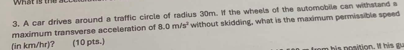 What is the act 
3. A car drives around a traffic circle of radius 30m. If the wheels of the automobile can withstand a 
maximum transverse acceleration of 8.0m/s^2 without skidding, what is the maximum permissible speed 
(in km/hr)? (10 pts.) 
m his position. If his gu