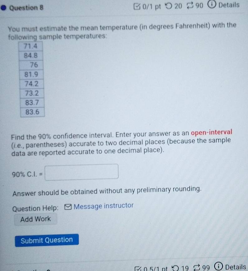 □ 0/1 pt つ 20 90 ⓘ Details 
You must estimate the mean temperature (in degrees Fahrenheit) with the 
following sample temperatures: 
Find the 90% confidence interval. Enter your answer as an open-interval 
(i.e., parentheses) accurate to two decimal places (because the sample 
data are reported accurate to one decimal place).
90% C.I.=□
Answer should be obtained without any preliminary rounding. 
Question Help: Message instructor 
Add Work 
Submit Question 
Z .5/1 pt O 19 99 () Details