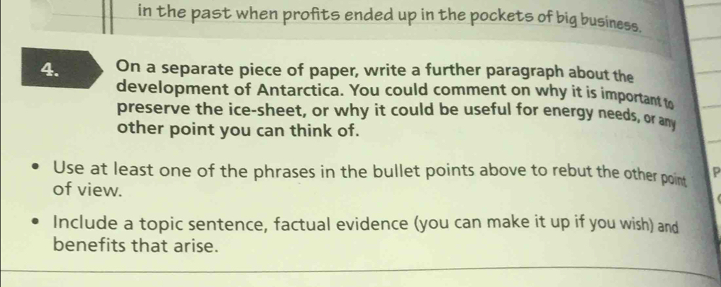 in the past when profits ended up in the pockets of big business, 
4. On a separate piece of paper, write a further paragraph about the 
development of Antarctica. You could comment on why it is important to 
preserve the ice-sheet, or why it could be useful for energy needs, or any 
other point you can think of. 
Use at least one of the phrases in the bullet points above to rebut the other point P
of view. 
Include a topic sentence, factual evidence (you can make it up if you wish) and 
benefits that arise.