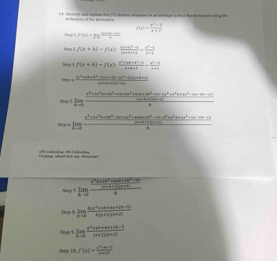 1 4. Identily and explain five (5) dostinci mistakes in an attempt to find the derivative using the
defisition of the decivative.
f(x)= (x^2-5)/x+2 
Step 1. f'(x)=limlimits _xto 0 (f(x+1)-f(x))/x 
Step 2. f(x+h)-f(x):frac (x+h)^2-5(x+h)+2- (x^2-5)/x+2 
Step 3 f(x+h)-f(x): (x^2+xh+h^2-5)/x+h+2 - (x^2-5)/x+3 
Step 4  ((x^2+xh+h^2-5)(x+2)-(x^2-5)(x+h+2))/(x+h+2)(x+2) 
Soe 5.limlimits _hto 0frac  (x^3+2x^2h+xh^2-5x+2x^2+4xh+2h^2-12-(x^3+x^2h+2x^2-1x-5h-10))/(x+h+2)(x+2) h
senfrac frac 6limlimits _hto 0frac  (x^3+2x^2h+xh^2-5x+2x^2+4xh+2x^2-16-x^2+x^2h+2x^2-5x-5h-10)/(x+h+2)(x+2) h
To pas, what are my chance  Oh Calculu ob Caleudus 
Step 7. limlimits _hto 0frac  (x^2h+xh^2+4xh+2h^2-5h)/(x+h+2)(x+2) h
Step & limlimits _nto ∈fty  (h(x^2+xh+4x+2h-5))/h(x+2)(x+2) 
Step 9. limlimits _hto 0 (x^2+xh+4x+2h-5)/(x+2)(x+2) 
Step 10. f'(x)=frac x^2+4x-5(x+7)^2