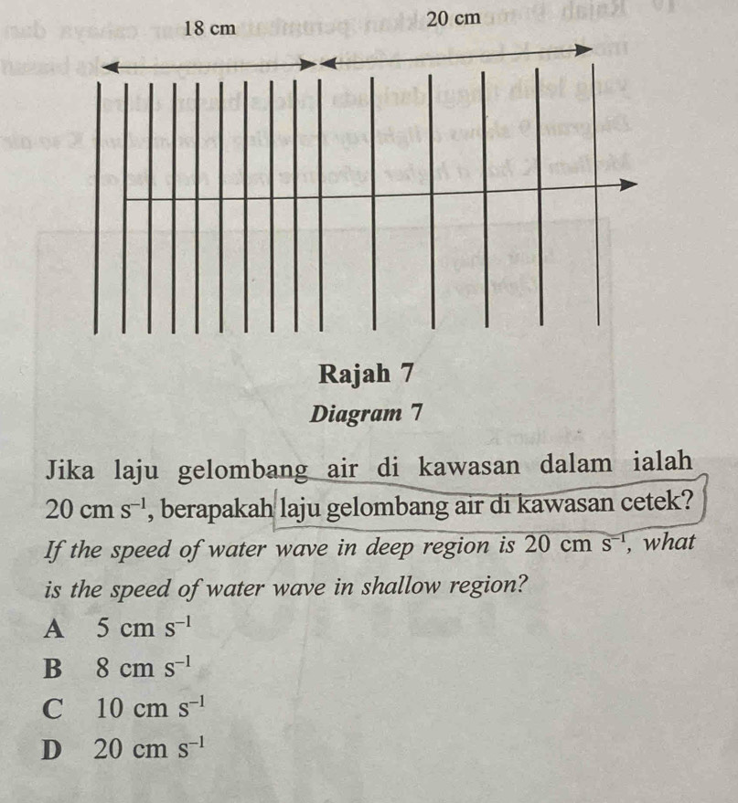 18 cm 20 cm
Rajah 7
Diagram 7
Jika laju gelombang air di kawasan dalam ialah
20cms^(-1) , berapakah laju gelombang air di kawasan cetek?
If the speed of water wave in deep region is 20 cm s^(-1) , what
is the speed of water wave in shallow region?
A 5cms^(-1)
B 8cms^(-1)
C 10cms^(-1)
D 20cms^(-1)