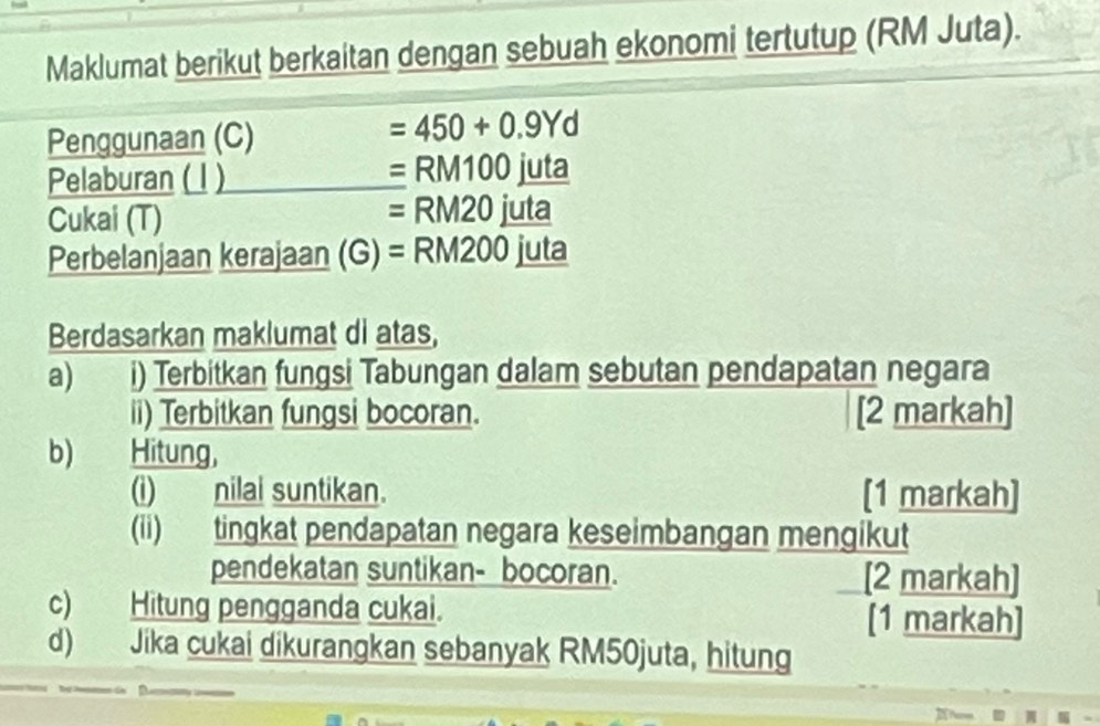 Maklumat berikut berkaitan dengan sebuah ekonomi tertutup (RM Juta). 
Penggunaan (C)
=450+0.9Yd
Pelaburan (1 ) =RM100jut a 
Cukai (T)
=RM20 i I° a 
Perbelanjaan kerajaan (G)=RM200 juta 
Berdasarkan maklumat di atas, 
a) i) Terbitkan fungsi Tabungan dalam sebutan pendapatan negara 
ii) Terbitkan fungsi bocoran. [2 markah] 
b) Hitung, 
(i) nilai suntikan. [1 markah] 
(ii) tingkat pendapatan negara keseimbangan mengikut 
pendekatan suntikan- bocoran. [2 markah] 
c) Hitung pengganda cukai. [1 markah] 
d) Jika cukai dikurangkan sebanyak RM50juta, hitung