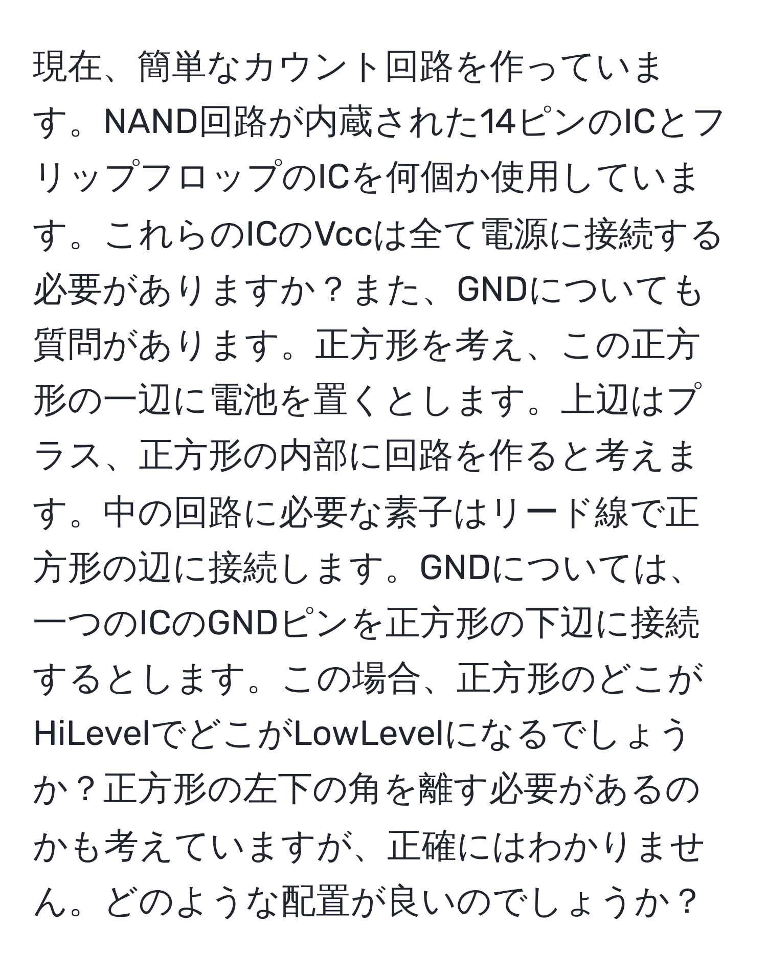 現在、簡単なカウント回路を作っています。NAND回路が内蔵された14ピンのICとフリップフロップのICを何個か使用しています。これらのICのVccは全て電源に接続する必要がありますか？また、GNDについても質問があります。正方形を考え、この正方形の一辺に電池を置くとします。上辺はプラス、正方形の内部に回路を作ると考えます。中の回路に必要な素子はリード線で正方形の辺に接続します。GNDについては、一つのICのGNDピンを正方形の下辺に接続するとします。この場合、正方形のどこがHiLevelでどこがLowLevelになるでしょうか？正方形の左下の角を離す必要があるのかも考えていますが、正確にはわかりません。どのような配置が良いのでしょうか？