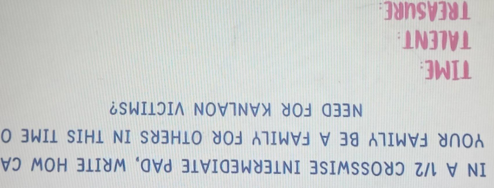 IN A 1/2 CROSSWISE INTERMEDIATE PAD, WRITE HOW CA 
YOUR FAMILY BE A FAMILY FOR OTHERS IN THIS TIME O 
NEED FOR KANLAON VICTIMS? 
TIME: 
TALENT: 
TREASURE: