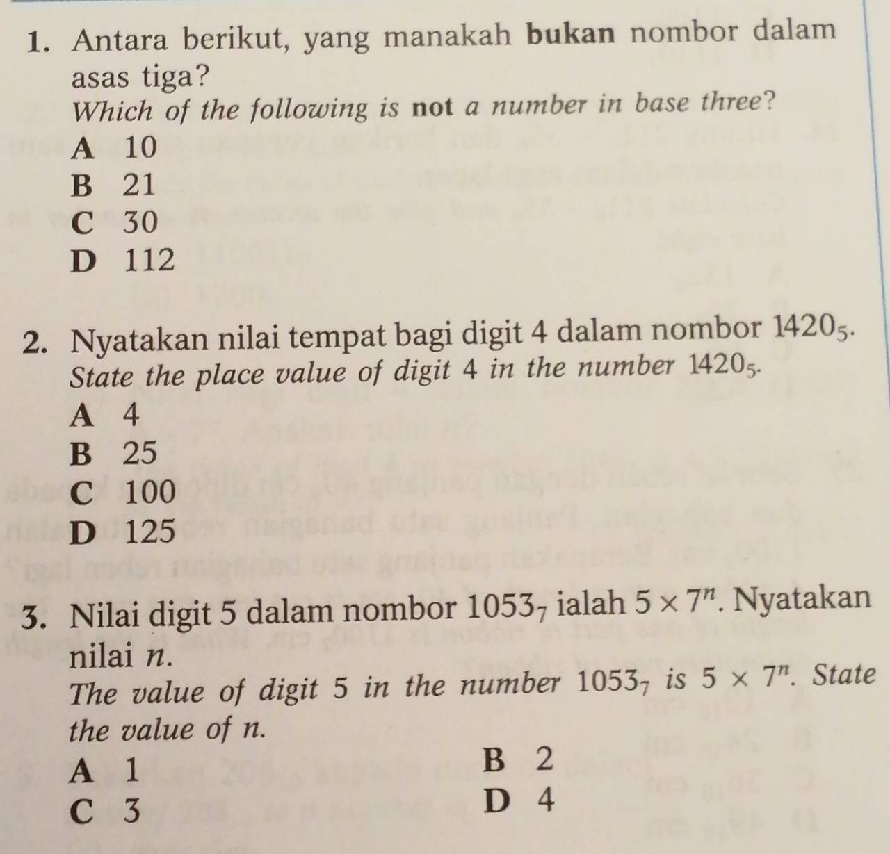 Antara berikut, yang manakah bukan nombor dalam
asas tiga?
Which of the following is not a number in base three?
A 10
B 21
C 30
D 112
2. Nyatakan nilai tempat bagi digit 4 dalam nombor 1420_5. 
State the place value of digit 4 in the number 1420_5.
A 4
B 25
C 100
D 125
3. Nilai digit 5 dalam nombor 10537 ialah 5* 7^n. Nyatakan
nilai n.
The value of digit 5 in the number 1053_7 is 5* 7^n. State
the value of n.
A 1
B 2
C 3
D 4