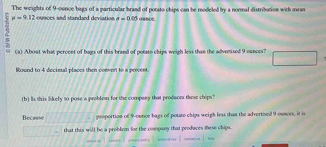 The weights of 9-ounce bags of a particular brand of potato chips can be modeled by a normal distribution with mean
mu =9.12 ounces and standard deviation sigma =0.05 ounce. 
(a) About what percent of bags of this brand of potato chips weigh less than the advertised 9 ounces? 
Round to 4 decimal places then convert to a percent. 
(b) Is this likely to pose a problem for the company that produces these chips? 
Because proportion of 9-ounce bags of potato chips weigh less than the advertised 9 ounces, it is 
that this will be a problem for the company that produces these chips. 
about us careers privacy policy terms of use contact us help