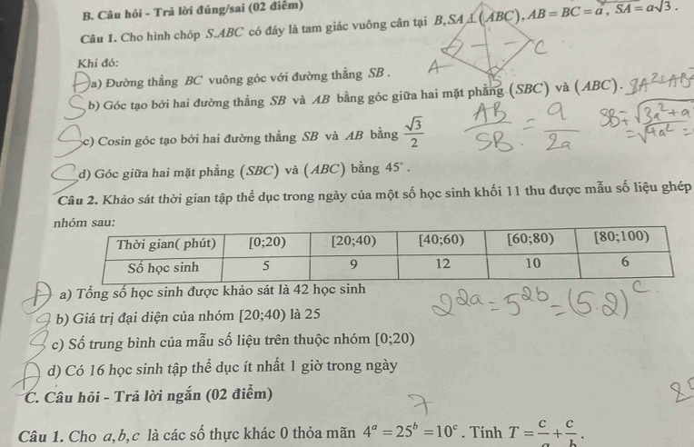 Câu hỏi - Trã lời đúng/sai (02 điểm)
Câu 1. Cho hình chóp S.ABC có đáy là tam giác vuông cân tại B,SA B,SA⊥ (ABC),AB=BC=a,SA,SA=asqrt(3).
Khi đó:
(a) Đường thẳng BC vuông góc với đường thẳng SB .
b) Góc tạo bởi hai đường thằng SB và AB bằng góc giữa hai mặt phẳng (SBC) và (ABC).
(c) Cosin góc tạo bởi hai đường thẳng SB và AB bằng  sqrt(3)/2 
d) Góc giữa hai mặt phẳng (SBC) và (ABC) bằng 45°.
Câu 2. Khảo sát thời gian tập thể dục trong ngày của một số học sinh khối 11 thu được mẫu số liệu ghép
a) Tổng số học sinh được khảo sát là 42 học sinh
b) Giá trị đại diện của nhóm [20;40) là 25
c) Số trung bình của mẫu số liệu trên thuộc nhóm [0;20)
d) Có 16 học sinh tập thể dục ít nhất 1 giờ trong ngày
C. Câu hỏi - Trả lời ngắn (02 điểm)
Câu 1. Cho a,b,c là các số thực khác 0 thỏa mãn 4^a=25^b=10^c. Tính T= c/a + c/b .