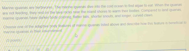 Marine iguanas are herbivores. The marine iguanas dive into the cold ocean to find algae to eat. When the iguanas 
are not feeding, they rest on the lava rocks near the island shores to warm their bodies. Compared to land iguanas, 
marine iguanas have darker body coloring, flatter tails, shorter snouts, and longer, curved claws 
Choose one of the adaptive body features of marine iguanas listed above and describe how this feature is beneficial to 
marine iguanas in their environment. 
(3 points) 
:=