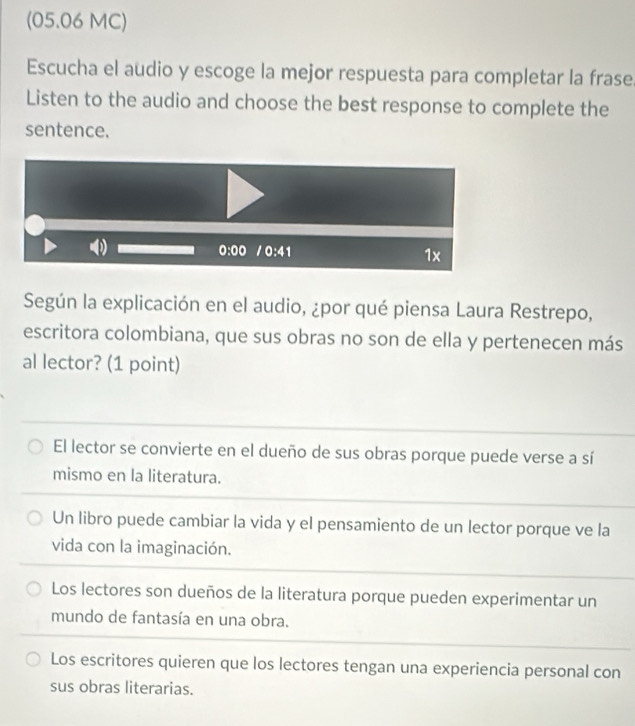 (05.06 MC)
Escucha el audio y escoge la mejor respuesta para completar la frase
Listen to the audio and choose the best response to complete the
sentence.
0:00 /0:41
1x
Según la explicación en el audio, ¿por qué piensa Laura Restrepo,
escritora colombiana, que sus obras no son de ella y pertenecen más
al lector? (1 point)
El lector se convierte en el dueño de sus obras porque puede verse a sí
mismo en la literatura.
Un libro puede cambiar la vida y el pensamiento de un lector porque ve la
vida con la imaginación.
Los lectores son dueños de la literatura porque pueden experimentar un
mundo de fantasía en una obra.
Los escritores quieren que los lectores tengan una experiencia personal con
sus obras literarias.