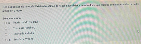 Son supuestos de la teoría: Existen tres tipos de necesidades básicas motivadoras, que clasifica como necesidades de poder,
afiliación y logro
Seleccione una:
a. Teoría de Mc Clelland
b. Teoría de Herzberg
c. Teoría de Alderfer
d. Teoría de Vroom