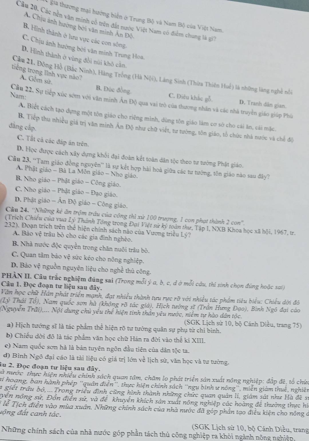 gia thương mại hướng biển ở Trung Bộ và Nam Bộ của Việt Nam.
Câu 20. Các nền văn minh cổ trên đất nước Việt Nam có điểm chung là giì?
A. Chịu ảnh hưởng bởi văn minh Án Độ.
B. Hình thành ở lưu vực các con sông,
C. Chịu ảnh hưởng bởi văn minh Trung Hoa.
D. Hình thành ở vùng đồi núi khô cằn.
tiếng trong lĩnh vực nào?
Câu 21, Đông Hồ (Bắc Ninh), Hàng Trống (Hà Nội), Làng Sinh (Thừa Thiên Huế) là những làng nghề nổi
A. Gồm sứ.
Nam: C. Điêu khắc gỗ.
B. Đúc đồng. D. Tranh dân gian.
Câu 22, Sự tiếp xúc sớm với văn minh Ấn Độ qua vai trò của thương nhân và các nhà truyền giáo giúp Phú
A. Biết cách tạo dựng một tôn giáo cho riêng mình, dùng tôn giáo làm cơ sở cho cái ăn, cái mặc.
đẳng cấp.
B. Tiếp thu nhiều giá trị văn minh Ấn Độ như chữ viết, tư tướng, tôn giáo, tổ chức nhà nước và chế độ
C. Tất cả các đáp án trên.
D. Học được cách xây dựng khối đại đoàn kết toàn dân tộc theo tư tưởng Phật giáo.
Câu 23. ''Tam giáo đồng nguyên'' là sự kết hợp hài hoà giữa các tư tưởng, tôn giáo nào sau đây?
A. Phật giáo - Bà La Môn giáo - Nho giáo.
B. Nho giáo - Phật giáo - Công giáo.
C. Nho giáo - Phật giáo - Đạo giáo.
D. Phật giáo - Ấn Độ giáo - Công giáo.
Câu 24. 'Những kẻ ăn trộm trâu của công thì xử 100 trượng, 1 con phạt thành 2 con'.
(Trích Chiều của vua Lý Thánh Tông trong Đại Việt sử ký toàn thư, Tập I, NXB Khoa học xã hội, 1967, tr.
232). Đoạn trích trên thể hiện chính sách nào của Vương triều Lý?
A. Bảo vệ trâu bò cho các gia đình nghèo.
B. Nhà nước độc quyền trong chăn nuôi trâu bò.
C. Quan tâm bảo vệ sức kéo cho nông nghiệp.
D. Bảo vệ nguồn nguyên liệu cho nghề thủ công.
PHÀN II. Câu trắc nghiệm đúng sai (Trong mỗi ý a, b, c, d ở mỗi câu, thí sinh chọn đứng hoặc sai)
Câu 1. Đọc đoạn tư liệu sau đây.
Văn học chữ Hán phát triển mạnh, đạt nhiều thành tựu rực rỡ với nhiều tác phẩm tiêu biểu: Chiếu dời đô
(Lỷ Thái Tổ), Nam quốc sơn hà (không rõ tác giả), Hịch tướng sĩ (Trần Hưng Đạo), Bình Ngô đại cáo
(Nguyễn Trãi),... Nội dung chủ yếu thể hiện tinh thần yêu nước, niềm tự hào dân tộc.
(SGK Lịch sử 10, bộ Cánh Diều, trang 75)
a) Hịch tướng sĩ là tác phẩm thể hiện rõ tư tưởng quân sự phụ tử chi binh.
b) Chiếu dời đô là tác phẩm văn học chữ Hán ra đời vào thế ki XIII.
c) Nam quốc sơn hà là bản tuyên ngôn đầu tiên của dân tộc ta.
d) Bình Ngô đại cáo là tài liệu có giá trị lớn về lịch sử, văn học và tư tưởng.
âu 2. Đọc đoạn tư liệu sau đây.
nà nước thực hiện nhiều chính sách quan tâm, chăm lo phát triển sản xuất nông nghiệp: đắp đê, tổ chức
ai hoạng, ban hành phép “quân điền”. thực hiện chính sách “ngụ binh ư nông”, miễn giảm thuế, nghiên
la giết trầu bò,... Trong triều đình cũng hình thành những chức quan quản lí, giám sát như Hà đê sĩ
nyển nông sứ, Đồn điễn sứ, và để khuyến khích sản xuất nông nghiệp các hoàng đế thường thực hi
* lễ Tịch điền vào mùa xuân. Những chính sách của nhà nước đã góp phần tạo điều kiện cho nông ở
động đất canh tác.
(SGK Lịch sử 10, bộ Cánh Diều, trang
Những chính sách của nhà nước góp phần tách thủ công nghiệp ra khỏi ngành nông nghiệp.