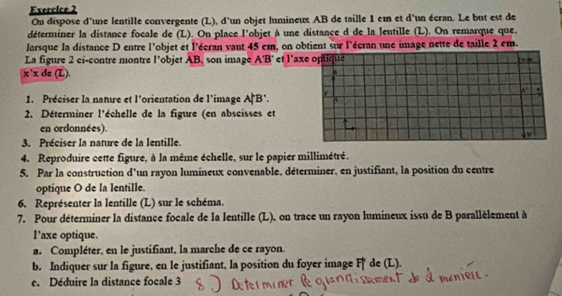 On dispose d'une lentille convergente (L), d`un objet lumineux AB de taille 1 cm et d'un écran. Le but est de 
déterminer la distance focale de (L). On place l'objet à une distance d de la lentille (L), On remarque que, 
Jorsque la distance D entre l'objet et l'écran vant 45 cm, on obtient sur l'écran une image nette de taille 2 em. 
La figure 2 ci-contre montre l’objet AB, son image A'B' et l'axe optique Ard
x'xde ∠ 
n 
1. Préciser la nature et l'orientation de l'image A|B’. r 
2. Déterminer l'échelle de la figure (en abscisses et 
en ordonnées). 
B 
3. Préciser la nature de la lentille. 
4. Reproduire cette figure, à la même échelle, sur le papier millimétré. 
5. Par la construction d'un rayon lumineux convenable, déterminer, en justifiant, la position du centre 
optique O de la lentille. 
6. Représenter la lentille (L) sur le schéma. 
7. Pour déterminer la distance focale de la lentille (L). on trace un rayon lumineux issu de B parallèlement à 
l’axe optique. 
a. Compléter, en le justifiant, la marche de ce rayon. 
b. Indiquer sur la figure, en le justifiant, la position du foyer image F de (L). 
c. Déduire la distance focale 3