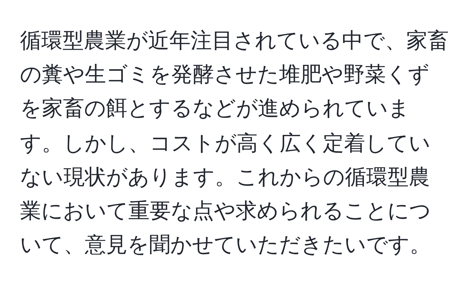 循環型農業が近年注目されている中で、家畜の糞や生ゴミを発酵させた堆肥や野菜くずを家畜の餌とするなどが進められています。しかし、コストが高く広く定着していない現状があります。これからの循環型農業において重要な点や求められることについて、意見を聞かせていただきたいです。