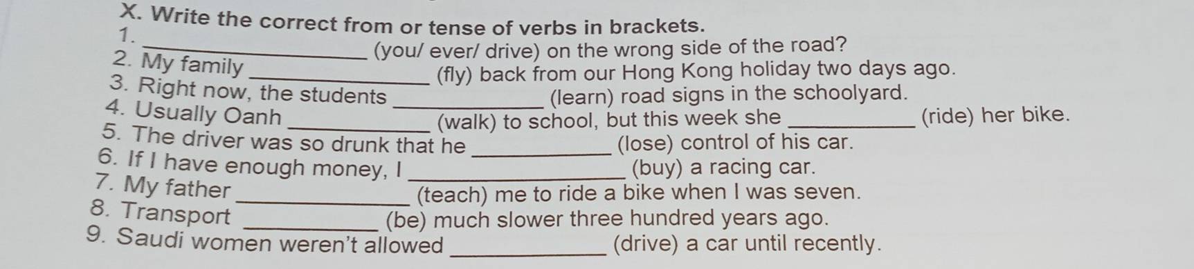 Write the correct from or tense of verbs in brackets. 
1. 
_(you/ ever/ drive) on the wrong side of the road? 
2. My family 
_(fly) back from our Hong Kong holiday two days ago. 
3. Right now, the students (learn) road signs in the schoolyard. 
4. Usually Oanh __(ride) her bike. 
(walk) to school, but this week she 
5. The driver was so drunk that he (lose) control of his car. 
6. If I have enough money, I __(buy) a racing car. 
7. My father 
_(teach) me to ride a bike when I was seven. 
8. Transport 
_(be) much slower three hundred years ago. 
9. Saudi women weren't allowed _(drive) a car until recently.